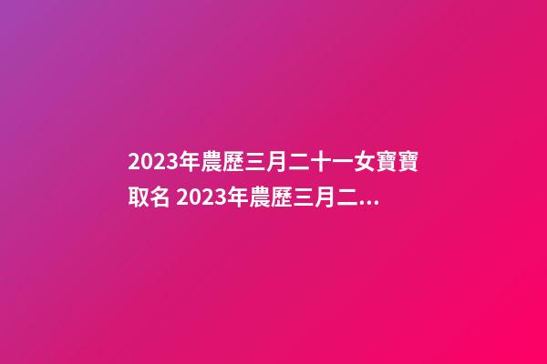 2023年農歷三月二十一女寶寶取名 2023年農歷三月二十一出生好嗎？